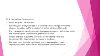 2).Active and inactive enzymes:-
- Latent enzymes, are inactive.
- Some enzymes are synthesized as proenzyme which undergo irreversible
covalent activation by the breakdown of one or more peptide bonds.
- E.g. chymotrypsin, pepsinogen and plasminogen are respectively converted to
the active enzymes chymotrypsin, pepsin and plasmin.
- Certain enzymes exist in the active and inactive forms which are
interconvertible, depending on the needs of the body.
- The interconversion is brought about by the phosphorylation and
dephosphorylation, and oxidation and reduction of disulfide bonds.
 