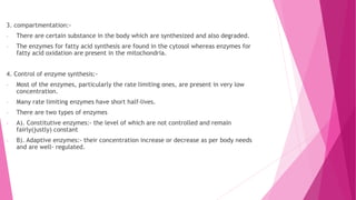 3. compartmentation:-
- There are certain substance in the body which are synthesized and also degraded.
- The enzymes for fatty acid synthesis are found in the cytosol whereas enzymes for
fatty acid oxidation are present in the mitochondria.
4. Control of enzyme synthesis:-
- Most of the enzymes, particularly the rate limiting ones, are present in very low
concentration.
- Many rate limiting enzymes have short half-lives.
- There are two types of enzymes
- A). Constitutive enzymes:- the level of which are not controlled and remain
fairly(justly) constant
- B). Adaptive enzymes:- their concentration increase or decrease as per body needs
and are well- regulated.
 