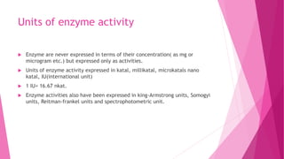 Units of enzyme activity
 Enzyme are never expressed in terms of their concentration( as mg or
microgram etc.) but expressed only as activities.
 Units of enzyme activity expressed in katal, millikatal, microkatals nano
katal, IU(international unit)
 1 IU= 16.67 nkat.
 Enzyme activities also have been expressed in king-Armstrong units, Somogyi
units, Reitman-frankel units and spectrophotometric unit.
 