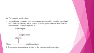 A). Therapeutic application:-
1. Streptokinase prepared from streptococcus is useful for clearing the blood
clots.streptokinase activates plasma plasminogen to plasmin which cause
fibrin convert to soluble products.
plasminogen
streptokinase
plasmin
Fibrin soluble products
2. The enzyme asparaginase is used in the treatment of leukemias.
 