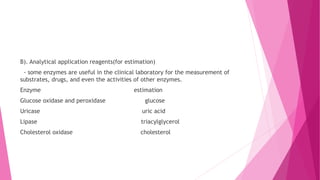 B). Analytical application reagents(for estimation)
- some enzymes are useful in the clinical laboratory for the measurement of
substrates, drugs, and even the activities of other enzymes.
Enzyme estimation
Glucose oxidase and peroxidase glucose
Uricase uric acid
Lipase triacylglycerol
Cholesterol oxidase cholesterol
 