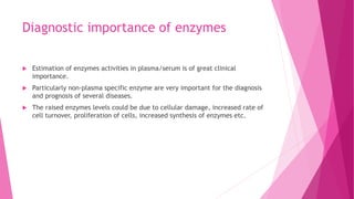 Diagnostic importance of enzymes
 Estimation of enzymes activities in plasma/serum is of great clinical
importance.
 Particularly non-plasma specific enzyme are very important for the diagnosis
and prognosis of several diseases.
 The raised enzymes levels could be due to cellular damage, increased rate of
cell turnover, proliferation of cells, increased synthesis of enzymes etc.
 