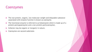 Coenzymes
 The non-protein, organic, low molecular weight and dialysable substance
associated with enzyme function is known as coenzyme.
 The functional enzyme is referred to as holoenzyme which is made up of a
protein part(apoenzyme) and a non-protein part(coenzyme).
 Cofactor may be organic or inorganic in nature.
 Coenzymes are second substrates
 