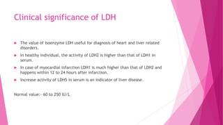 Clinical significance of LDH
 The value of Isoenzyme LDH useful for diagnosis of heart and liver related
disorders.
 In healthy individual, the activity of LDH2 is higher than that of LDH1 in
serum.
 In case of myocardial infarction LDH1 is much higher than that of LDH2 and
happens within 12 to 24 hours after infarction.
 Increase activity of LDH5 in serum is an indicator of liver disease.
Normal value:- 60 to 250 IU/L
 