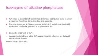 Isoenzyme of alkaline phosphatase
 ALP exists as a number of isoenzymes, the major isoenzymes found in serum
are derived from liver, bone, intestine and placenta.
 The most important ALP isoenzyme are alpha1-ALP, alpha2-heat labile ALP,
apha2-heat stable ALP, pre-beta ALP, gamma ALP, etc.
 Diagnostic important of ALP:-
- Increase in alpha2-heat labile ALP suggest hepatitis where as pre-beta ALP
indicate bone disease.
Normal value:- 23-92 IU/L
 