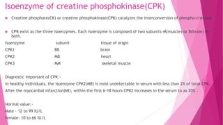Isoenzyme of creatine phosphokinase(CPK)
 Creatine phosphate(CK) or creatine phosphokinase(CPK) catalyzes the interconversion of phospho-creatine
 CPK exist as the three isoenzymes. Each isoenzyme is composed of two subunits-M(muscle) or B(brain) or
both.
Isoenzyme subunit tissue of origin
CPK1 BB brain
CPK2 MB heart
CPK3 MM skeletal muscle
Diagnostic important of CPK:-
In healthy individuals, the isoenzyme CPK2(MB) is most undetectable in serum with less than 2% of total CPK.
After the myocardial infarction(MI), within the first 6-18 hours CPK2 increases in the serum to as 20% .
Normal value:-
Male – 12 to 99 IU/L
female- 10 to 66 IU/L
 
