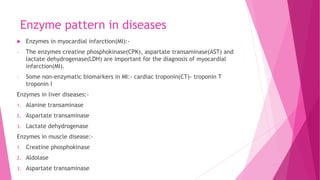 Enzyme pattern in diseases
 Enzymes in myocardial infarction(MI):-
- The enzymes creatine phosphokinase(CPK), aspartate transaminase(AST) and
lactate dehydrogenase(LDH) are important for the diagnosis of myocardial
infarction(MI).
- Some non-enzymatic biomarkers in MI:- cardiac troponin(CT)- troponin T
troponin I
Enzymes in liver diseases:-
1. Alanine transaminase
2. Aspartate transaminase
3. Lactate dehydrogenase
Enzymes in muscle disease:-
1. Creatine phosphokinase
2. Aldolase
3. Aspartate transaminase
 