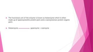  The functional unit of the enzyme is known as holoenzyme which is often
made up of apoenzyme(the protein part) and a coenzyme(non-protein organic
part)
 Holoenzyme apoenzyme + coenzyme
 