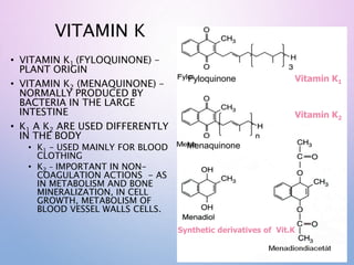 Vitamin K1
Vitamin K2
VITAMIN K
• VITAMIN K1 (FYLOQUINONE) –
PLANT ORIGIN
• VITAMIN K2 (MENAQUINONE) –
NORMALLY PRODUCED BY
BACTERIA IN THE LARGE
INTESTINE
• K1 A K2 ARE USED DIFFERENTLY
IN THE BODY
• K1 – USED MAINLY FOR BLOOD
CLOTHING
• K2 – IMPORTANT IN NON-
COAGULATION ACTIONS - AS
IN METABOLISM AND BONE
MINERALIZATION, IN CELL
GROWTH, METABOLISM OF
BLOOD VESSEL WALLS CELLS.
Synthetic derivatives of Vit.K
Fyloquinone
Menaquinone
 