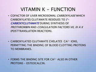 VITAMIN K - FUNCTION
• COFACTOR OF LIVER MICROSOMAL CARBOXYLASE WHICH
CARBOXYLATES GLUTAMATE RESIDUES TO G-
CARBOXYGLUTAMATE DURING SYNTHESIS OF
PROTHROMBIN AND COAGULATION FACTORS VII, IX A X
(POSTTRANSLATION REACTION).
• CARBOXYLATED GLUTAMATE CHELATES CA2+ IONS,
PERMITTING THE BINDING OF BLOOD CLOTTING PROTEINS
TO MEMBRANES.
• FORMS THE BINDING SITE FOR CA2+ ALSO IN OTHER
PROTEINS – OSTEOCALCIN.
 