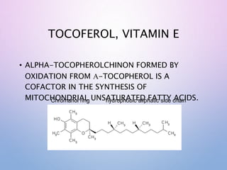 TOCOFEROL, VITAMIN E
• ALPHA-TOCOPHEROLCHINON FORMED BY
OXIDATION FROM A-TOCOPHEROL IS A
COFACTOR IN THE SYNTHESIS OF
MITOCHONDRIAL UNSATURATED FATTY ACIDS.
Chromanol ring hydrophobic aliphatic side chain
 