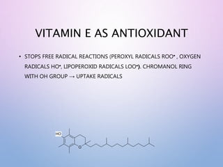 VITAMIN E AS ANTIOXIDANT
• STOPS FREE RADICAL REACTIONS (PEROXYL RADICALS ROO , OXYGEN
RADICALS HO, LIPOPEROXID RADICALS LOO). CHROMANOL RING
WITH OH GROUP → UPTAKE RADICALS
O
HO
 