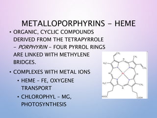 METALLOPORPHYRINS - HEME
• ORGANIC, CYCLIC COMPOUNDS
DERIVED FROM THE TETRAPYRROLE
- PORPHYRIN - FOUR PYRROL RINGS
ARE LINKED WITH METHYLENE
BRIDGES.
• COMPLEXES WITH METAL IONS
• HEME – FE, OXYGENE
TRANSPORT
• CHLOROPHYL – MG,
PHOTOSYNTHESIS
 