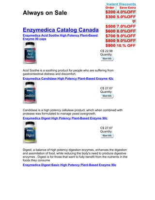 Always on Sale

Enzymedica Catalog Canada
Enzymedica Acid Soothe High Potency Plant-Based
Enzyme 90 caps



                                                            C$ 22.98
                                                            Quantity:




Acid Soothe is a soothing product for people who are suffering from
gastrointestinal distress and discomfort.
Enzymedica Candidase High Potency Plant-Based Enzyme 42c


                                                            C$ 27.67
                                                            Quantity:




Candidase is a high potency cellulase product, which when combined with
protease was formulated to manage yeast overgrowth.
Enzymedica Digest High Potency Plant-Based Enzyme 90c


                                                            C$ 27.67
                                                            Quantity:




Digest, a balance of high potency digestion enzymes, enhances the digestion
and assimilation of food, while reducing the body's need to produce digestive
enzymes . Digest is for those that want to fully benefit from the nutrients in the
foods they consume
Enzymedica Digest Basic High Potency Plant-Based Enzyme 90c
 