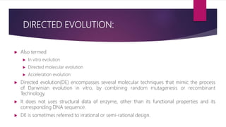 DIRECTED EVOLUTION:
 Also termed
 In vitro evolution
 Directed molecular evolution
 Acceleration evolution
 Directed evolution(DE) encompasses several molecular techniques that mimic the process
of Darwinian evolution in vitro, by combining random mutagenesis or recombinant
Technology.
 It does not uses structural data of enzyme, other than its functional properties and its
corresponding DNA sequence.
 DE is sometimes referred to irrational or semi-rational design.
 