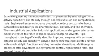 Industrial Applications
Enzyme engineering has improved industrial processes by enhancing enzyme
activity, specificity, and stability through directed evolution and computational
tools. Engineered enzymes increase production, reduce costs, and enhance
sustainability in industries like pharmaceuticals, biofuels, and fine chemicals.
Thermo-stability is crucial for industrial applications, and engineered enzymes
exhibit increased tolerance to temperature and organic solvents. High-
throughput screening efficiently identifies improved enzymes with enhanced
catalytic activity and specificity. Enzyme engineering strategies create enzymes
with novel catalytic functions, enabling non-natural reactions. Multi-enzyme
processes offer advantages like easy process control, high reaction rates, and
low toxic by-products.
 
