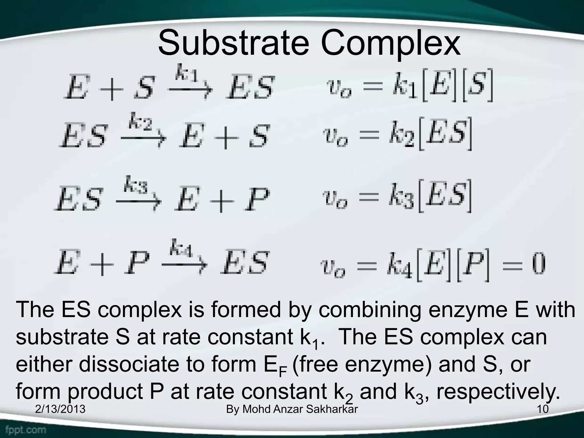 Substrate Complex




The ES complex is formed by combining enzyme E with
substrate S at rate constant k1. The ES complex can
either dissociate to form EF (free enzyme) and S, or
form product P at rate constant k2 and k3, respectively.
 2/13/2013           By Mohd Anzar Sakharkar        10
 
