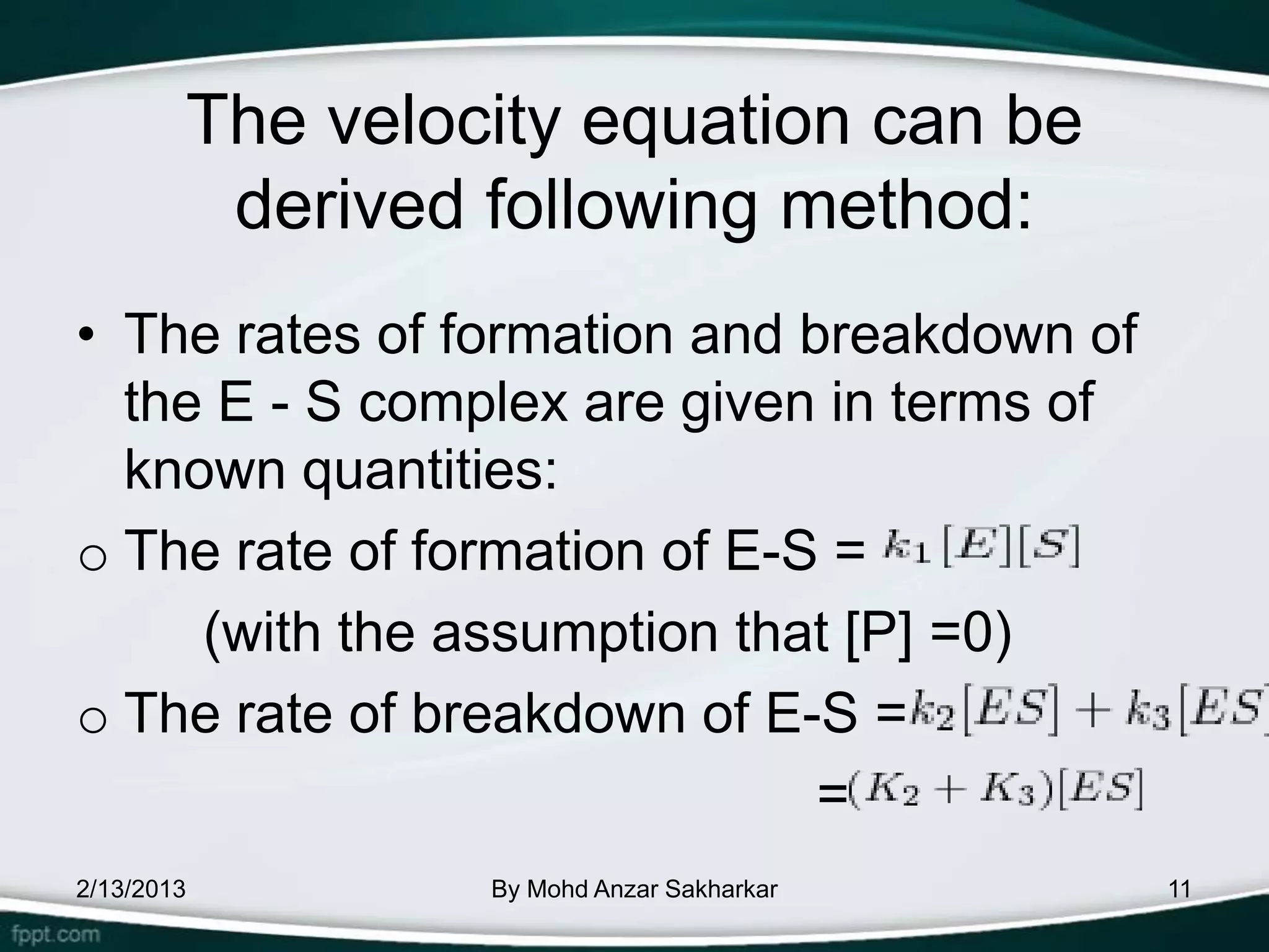 The velocity equation can be
         derived following method:
• The rates of formation and breakdown of
  the E - S complex are given in terms of
  known quantities:
o The rate of formation of E-S =
     (with the assumption that [P] =0)
o The rate of breakdown of E-S =
                              =
2/13/2013        By Mohd Anzar Sakharkar    11
 