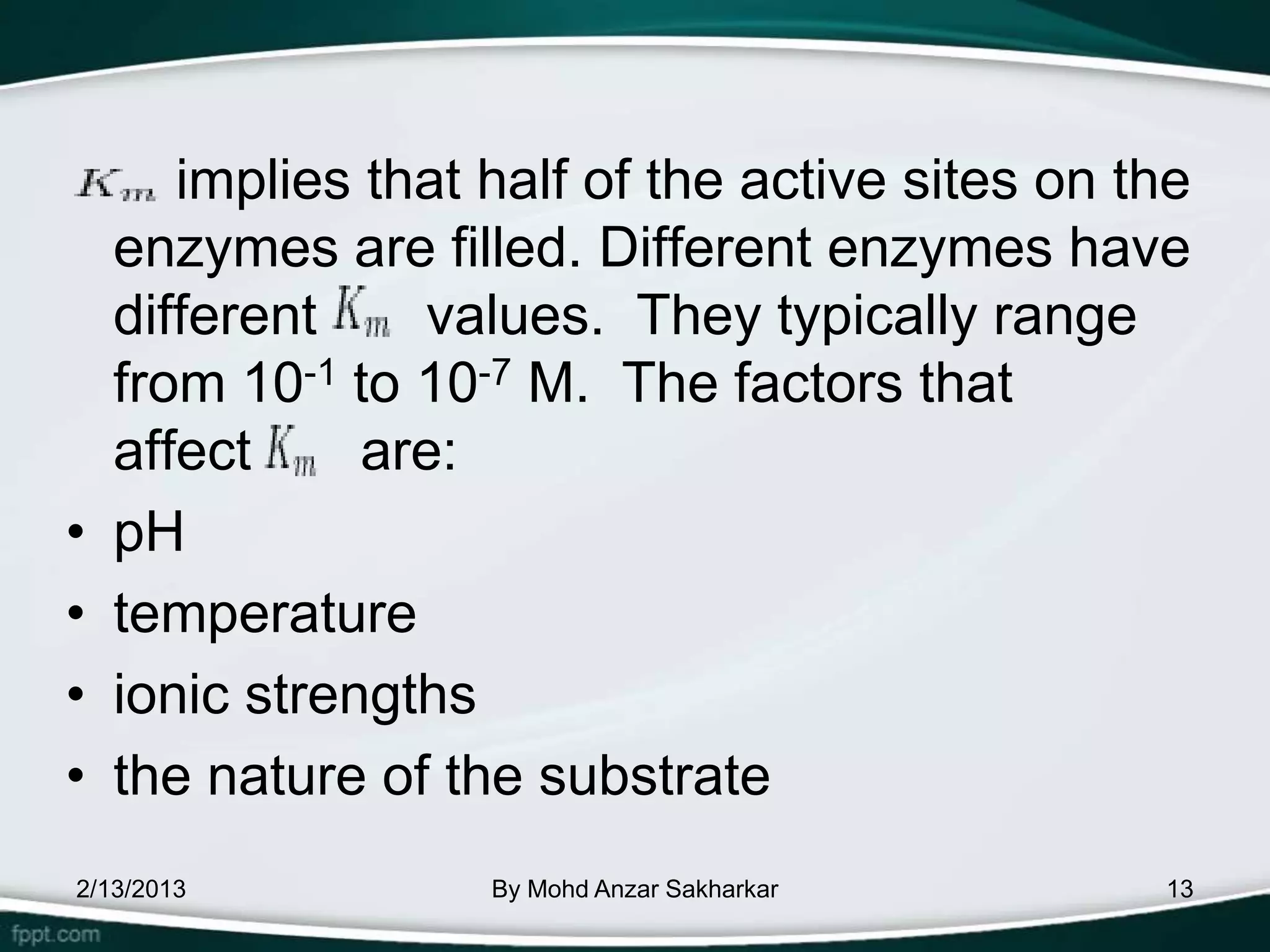 implies that half of the active sites on the
    enzymes are filled. Different enzymes have
    different    values. They typically range
    from 10-1 to 10-7 M. The factors that
    affect     are:
•   pH
•   temperature
•   ionic strengths
•   the nature of the substrate
2/13/2013           By Mohd Anzar Sakharkar      13
 