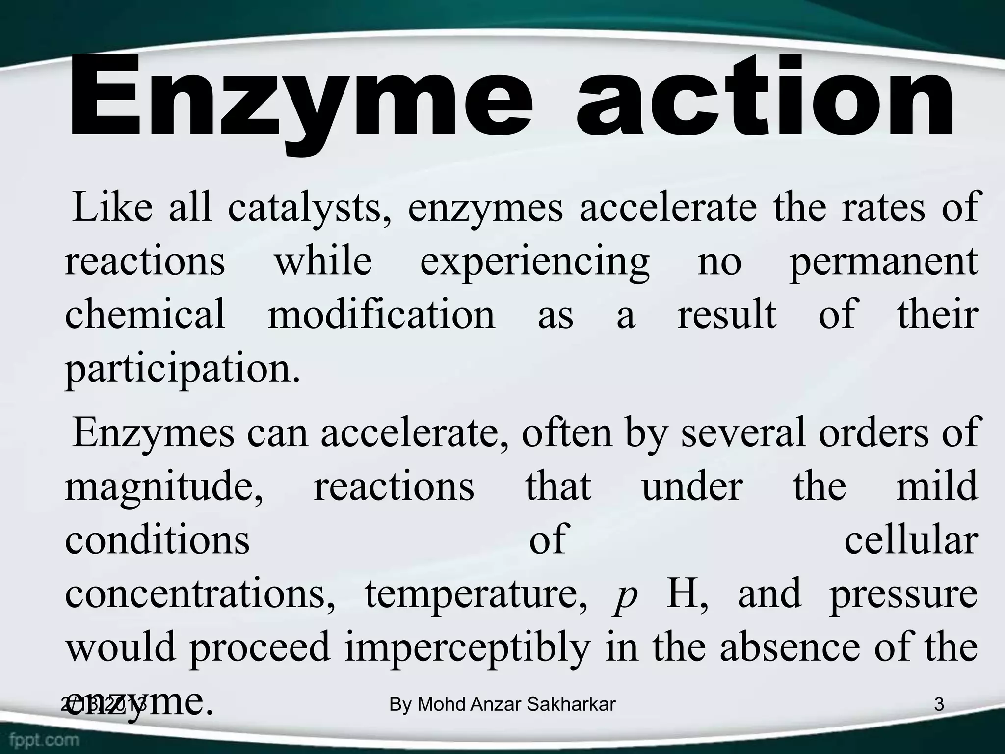 Enzyme action
 Like all catalysts, enzymes accelerate the rates of
reactions while experiencing no permanent
chemical modification as a result of their
participation.
 Enzymes can accelerate, often by several orders of
magnitude, reactions that under the mild
conditions                        of        cellular
concentrations, temperature, p H, and pressure
would proceed imperceptibly in the absence of the
enzyme.
2/13/2013           By Mohd Anzar Sakharkar       3
 