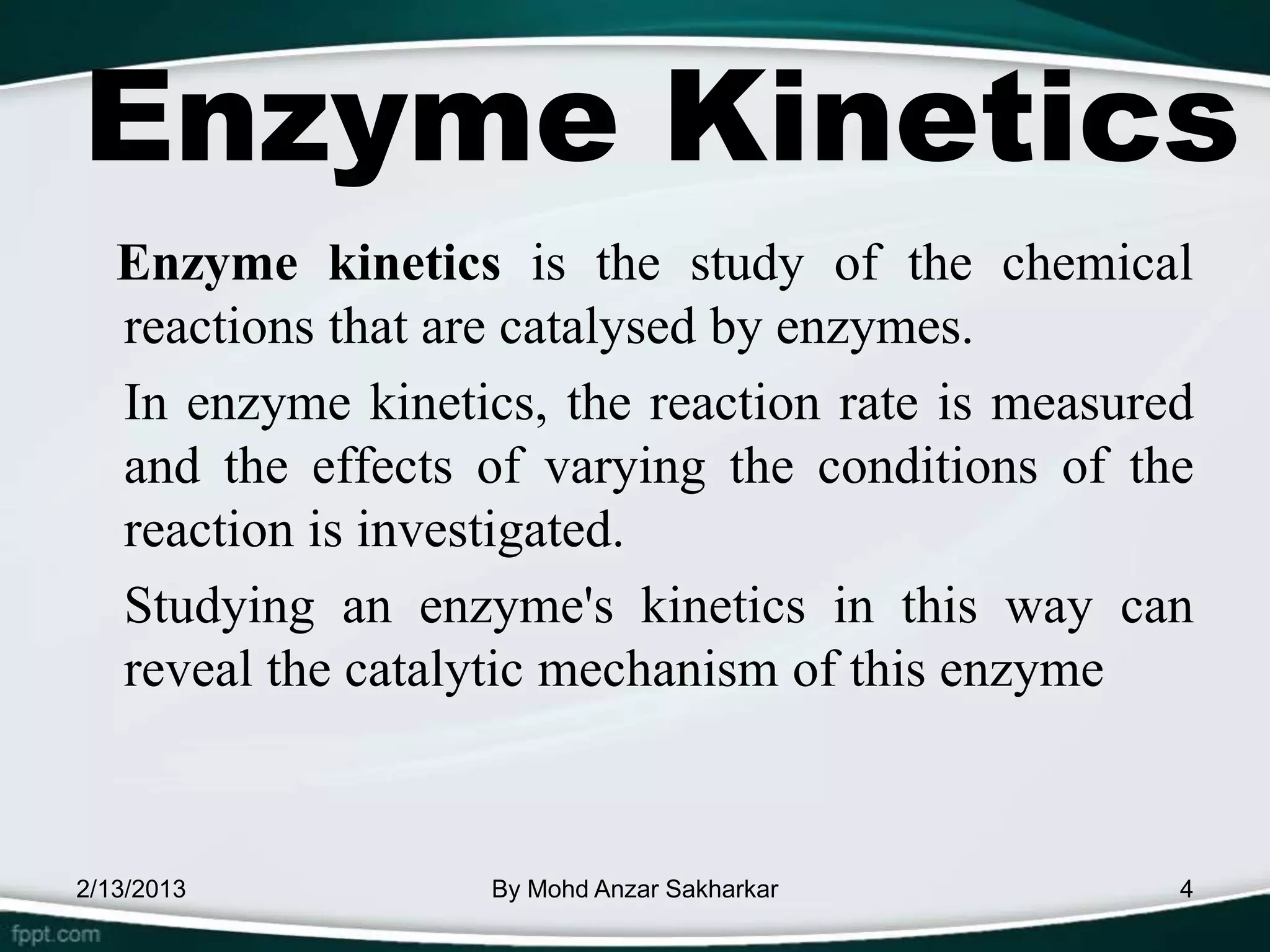 Enzyme Kinetics
   Enzyme kinetics is the study of the chemical
   reactions that are catalysed by enzymes.
   In enzyme kinetics, the reaction rate is measured
   and the effects of varying the conditions of the
   reaction is investigated.
   Studying an enzyme's kinetics in this way can
   reveal the catalytic mechanism of this enzyme



2/13/2013           By Mohd Anzar Sakharkar        4
 