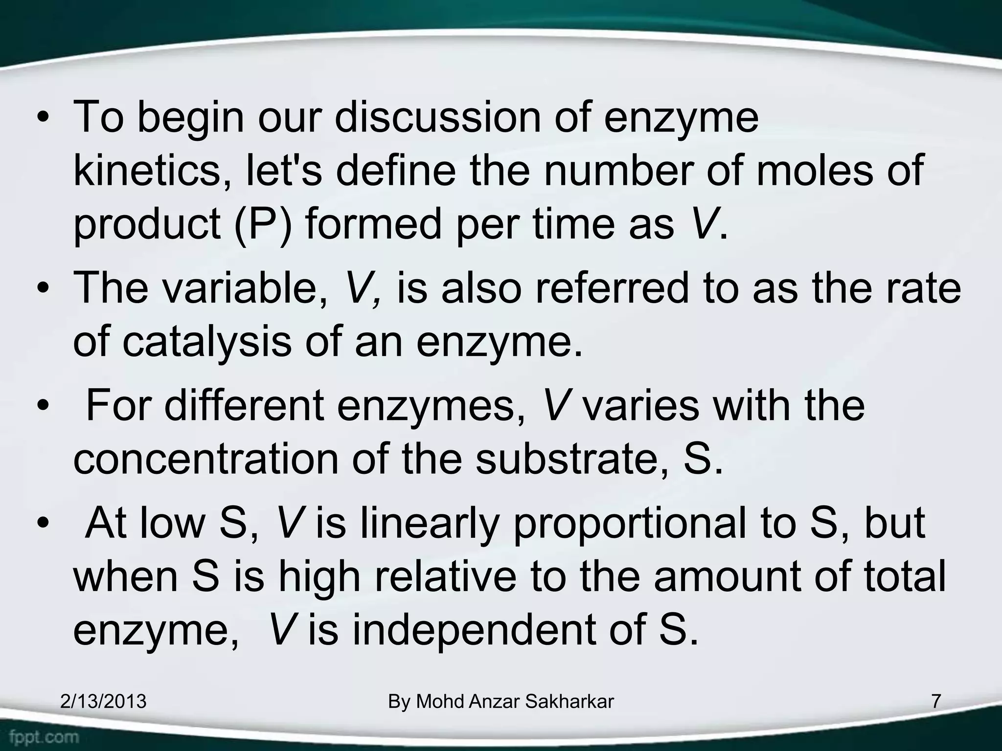 • To begin our discussion of enzyme
  kinetics, let's define the number of moles of
  product (P) formed per time as V.
• The variable, V, is also referred to as the rate
  of catalysis of an enzyme.
• For different enzymes, V varies with the
  concentration of the substrate, S.
• At low S, V is linearly proportional to S, but
  when S is high relative to the amount of total
  enzyme, V is independent of S.
 2/13/2013         By Mohd Anzar Sakharkar      7
 