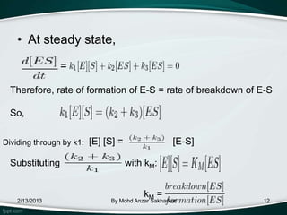 • At steady state,

                =

 Therefore, rate of formation of E-S = rate of breakdown of E-S

 So,


Dividing through by k1: [E] [S] =                 [E-S]

 Substituting                       with kM:


                                        kM =
   2/13/2013                 By Mohd Anzar Sakharkar        12
 