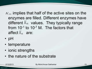 implies that half of the active sites on the
    enzymes are filled. Different enzymes have
    different    values. They typically range
    from 10-1 to 10-7 M. The factors that
    affect     are:
•   pH
•   temperature
•   ionic strengths
•   the nature of the substrate
2/13/2013           By Mohd Anzar Sakharkar      13
 