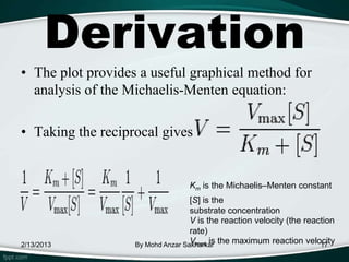 Derivation
• The plot provides a useful graphical method for
  analysis of the Michaelis-Menten equation:

• Taking the reciprocal gives


                                  Km is the Michaelis–Menten constant
                                   [S] is the
                                   substrate concentration
                                   V is the reaction velocity (the reaction
                                   rate)
2/13/2013          By Mohd Anzar Sakharkar the maximum reaction velocity
                                   Vmax is                             17
 