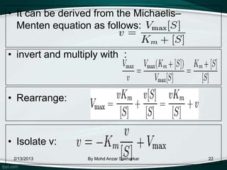 • It can be derived from the Michaelis–
  Menten equation as follows:

• invert and multiply with :



• Rearrange:



• Isolate v:
 2/13/2013        By Mohd Anzar Sakharkar   22
 