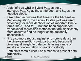 • A plot of v vs v/[S] will yield Vmax as the y-
  intercept, Vmax/Km as the x-intercept, and Km as the
  negative slope.
• Like other techniques that linearize the Michaelis–
  Menten equation, the Eadie-Hofstee plot was used
  historically for rapid identification of important kinetic
  terms like Km and Vmax, but has been superseded
  by nonlinear regression methods that are significantly
  more accurate and no longer computationally
  inaccessible.
• It is also more robust against error-prone data than
  the Lineweaver–Burk plot, particularly because it
  gives equal weight to data points in any range of
  substrate concentration or reaction velocity.
• Both plots remain useful as a means to present data
  graphically.
 2/13/2013            By Mohd Anzar Sakharkar           23
 