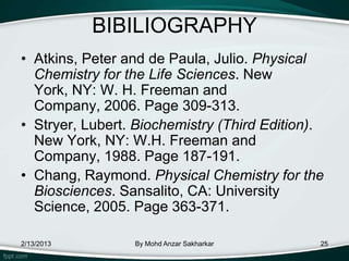 BIBILIOGRAPHY
• Atkins, Peter and de Paula, Julio. Physical
  Chemistry for the Life Sciences. New
  York, NY: W. H. Freeman and
  Company, 2006. Page 309-313.
• Stryer, Lubert. Biochemistry (Third Edition).
  New York, NY: W.H. Freeman and
  Company, 1988. Page 187-191.
• Chang, Raymond. Physical Chemistry for the
  Biosciences. Sansalito, CA: University
  Science, 2005. Page 363-371.

2/13/2013        By Mohd Anzar Sakharkar      25
 