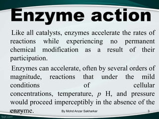 Enzyme action
 Like all catalysts, enzymes accelerate the rates of
reactions while experiencing no permanent
chemical modification as a result of their
participation.
 Enzymes can accelerate, often by several orders of
magnitude, reactions that under the mild
conditions                        of        cellular
concentrations, temperature, p H, and pressure
would proceed imperceptibly in the absence of the
enzyme.
2/13/2013           By Mohd Anzar Sakharkar       3
 