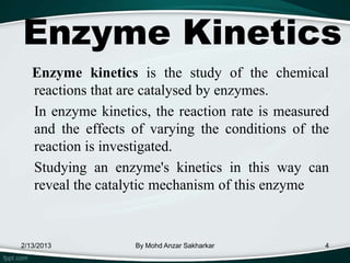 Enzyme Kinetics
   Enzyme kinetics is the study of the chemical
   reactions that are catalysed by enzymes.
   In enzyme kinetics, the reaction rate is measured
   and the effects of varying the conditions of the
   reaction is investigated.
   Studying an enzyme's kinetics in this way can
   reveal the catalytic mechanism of this enzyme



2/13/2013           By Mohd Anzar Sakharkar        4
 