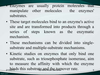 • Enzymes are usually protein molecules that
    manipulate other molecules               the enzymes'
    substrates.
• These target molecules bind to an enzyme's active
    site and are transformed into products through a
    series of steps known as the enzymatic
    mechanism.
• These mechanisms can be divided into single-
    substrate and multiple-substrate mechanisms.
• Kinetic studies on enzymes that only bind one
    substrate, such as triosephosphate isomerase, aim
    to measure the affinity with which the enzyme
    binds this substrateMohd Anzar Sakharkar
2/13/2013             By and the turnover rate.         5
 