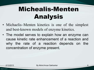 Michealis-Menten
                 Analysis
• Michaelis–Menten kinetics is one of the simplest
  and best-known models of enzyme kinetics.
• The model serves to explain how an enzyme can
  cause kinetic rate enhancement of a reaction and
  why the rate of a reaction depends on the
  concentration of enzyme present.



 2/13/2013         By Mohd Anzar Sakharkar       6
 