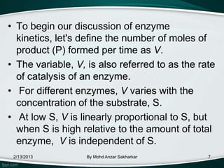 • To begin our discussion of enzyme
  kinetics, let's define the number of moles of
  product (P) formed per time as V.
• The variable, V, is also referred to as the rate
  of catalysis of an enzyme.
• For different enzymes, V varies with the
  concentration of the substrate, S.
• At low S, V is linearly proportional to S, but
  when S is high relative to the amount of total
  enzyme, V is independent of S.
 2/13/2013         By Mohd Anzar Sakharkar      7
 