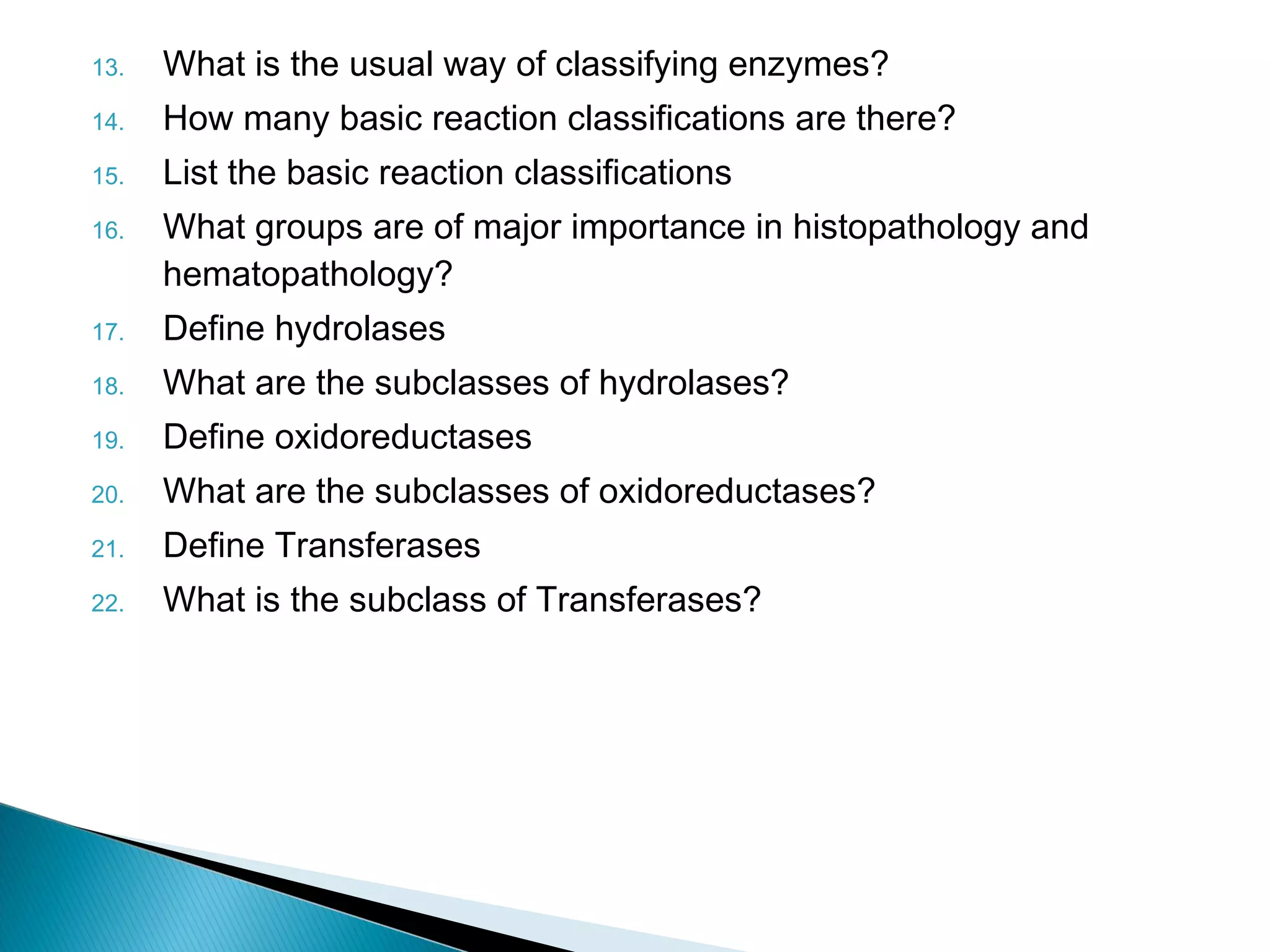 13. What is the usual way of classifying enzymes? 
14. How many basic reaction classifications are there? 
15. List the basic reaction classifications 
16. What groups are of major importance in histopathology and 
hematopathology? 
17. Define hydrolases 
18. What are the subclasses of hydrolases? 
19. Define oxidoreductases 
20. What are the subclasses of oxidoreductases? 
21. Define Transferases 
22. What is the subclass of Transferases? 
