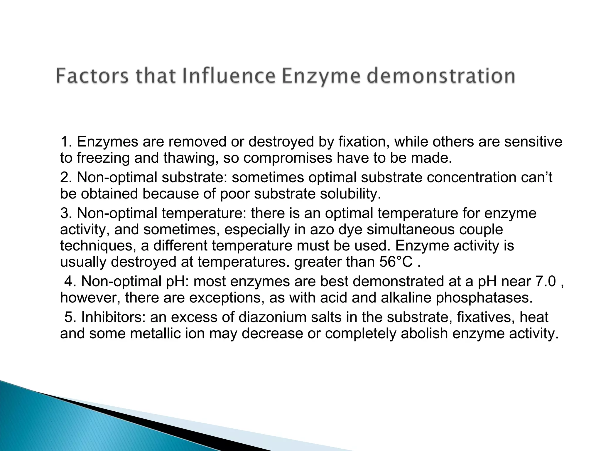 1. Enzymes are removed or destroyed by fixation, while others are sensitive 
to freezing and thawing, so compromises have to be made. 
2. Non-optimal substrate: sometimes optimal substrate concentration can’t 
be obtained because of poor substrate solubility. 
3. Non-optimal temperature: there is an optimal temperature for enzyme 
activity, and sometimes, especially in azo dye simultaneous couple 
techniques, a different temperature must be used. Enzyme activity is 
usually destroyed at temperatures. greater than 56°C . 
4. Non-optimal pH: most enzymes are best demonstrated at a pH near 7.0 , 
however, there are exceptions, as with acid and alkaline phosphatases. 
5. Inhibitors: an excess of diazonium salts in the substrate, fixatives, heat 
and some metallic ion may decrease or completely abolish enzyme activity. 
 