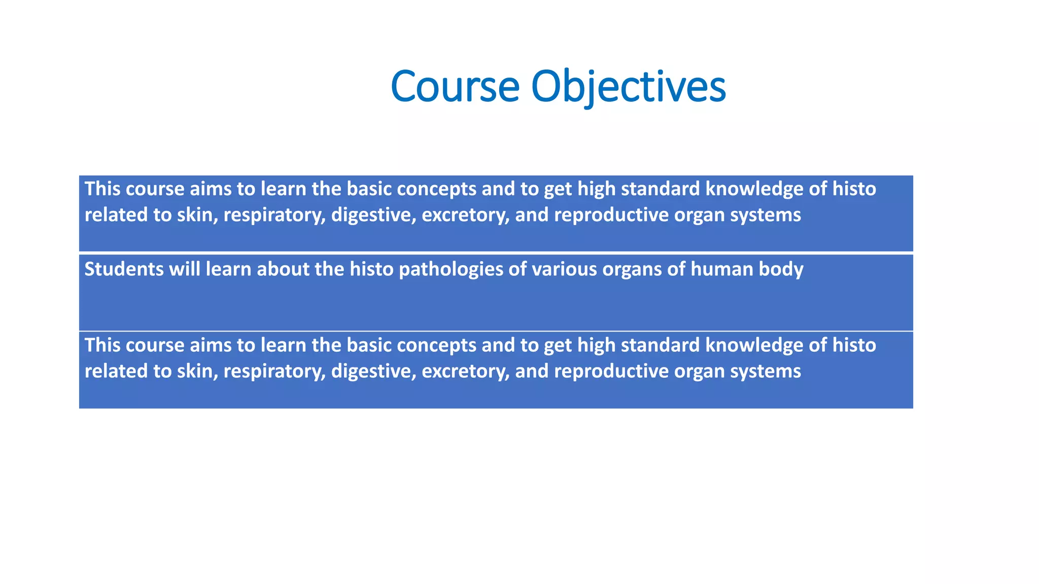 Course Objectives
This course aims to learn the basic concepts and to get high standard knowledge of histo
related to skin, respiratory, digestive, excretory, and reproductive organ systems
Students will learn about the histo pathologies of various organs of human body
This course aims to learn the basic concepts and to get high standard knowledge of histo
related to skin, respiratory, digestive, excretory, and reproductive organ systems
 