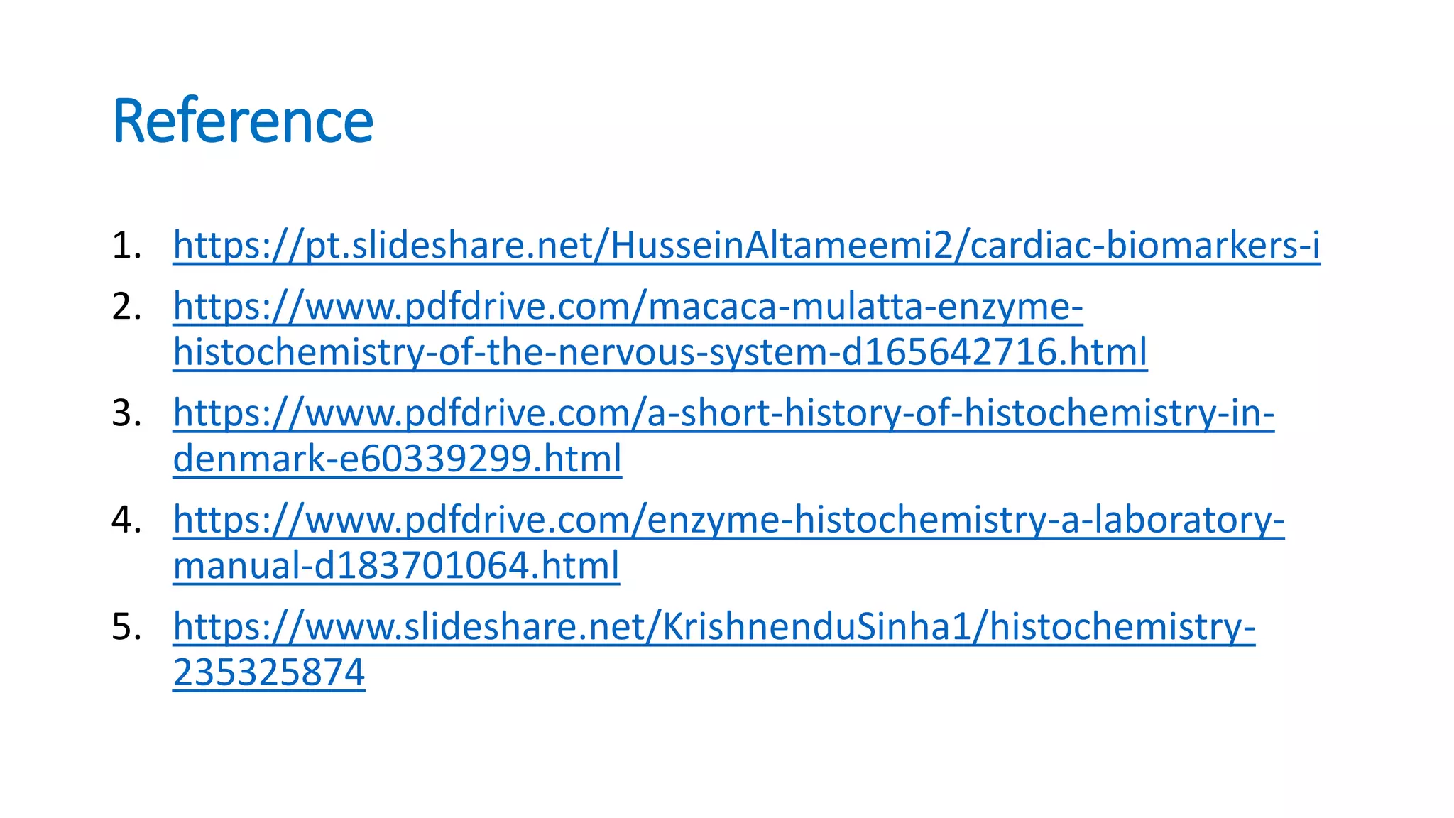 Reference
1. https://pt.slideshare.net/HusseinAltameemi2/cardiac-biomarkers-i
2. https://www.pdfdrive.com/macaca-mulatta-enzyme-
histochemistry-of-the-nervous-system-d165642716.html
3. https://www.pdfdrive.com/a-short-history-of-histochemistry-in-
denmark-e60339299.html
4. https://www.pdfdrive.com/enzyme-histochemistry-a-laboratory-
manual-d183701064.html
5. https://www.slideshare.net/KrishnenduSinha1/histochemistry-
235325874
 