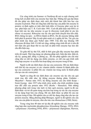 13


       Các công trình của Sumner và Northrop đã mở ra một chương mới
trong lịch sử phát triển của enzyme học hiện đại. Những kết quả đạt được
đã cho phép xác định được một cách dứt khoát bản chất hóa học của
enzyme là protein. Phải nói rằng bản chất hóa học của phần lớn enzyme là
protein và định nghĩa có tính chất kinh điển về Enzyme phải xem lại từ
sau phát hiện của T. R. Cech năm 1981. Cech đã phát hiện một RNA có
hoạt tính xúc tác như enzyme và gọi là ribozyme (xuất phát từ các tên
ribose và enzyme). Ribozyme xúc tác cho quá trình chuyển hóa tiền chất.
RNA thông tin (pre - m RNA) thành m-RNA. Do đó enzyme không nhất
thiết phải là protein! Đây là một phát minh có ý nghĩa rất lớn. Tác giả của
phát minh này được giải Nobel năm 1989. Cho đến nay khoảng 100
ribozyme đã được biết. Có thể nói rằng, những công trình đã nói ở trên đã
mở màn cho giai đoạn thứ tư của lịch sử phát triển enzyme học kéo dài
cho đến hiện nay.
       Từ giữa thế kỷ thứ XX, nhất là thời gian gần đây enzyme học phát
triển rất mạnh. Nhờ ứng dụng các phương pháp mới, hiện đại như: điện di,
sắc ký, quang phổ, đồng vị phóng xạ... đã cho phép nghiên cứu cấu trúc
cũng như cơ chế tác dụng của nhiều enzyme, cơ chế của quá trình sinh
tổng hợp enzyme và sự điều hòa hoạt động của enzyme trong tế bào.
      Người ta đã xác định được cấu tạo của coenzyme. Đã xác định được
mối liên hệ của enzyme và các vitamin (nhiều vitamin là thành phần cấu
tạo của coenzyme và phần lớn các vitamin tan trong nước là thành phần
cấu tạo của các coenzyme).
      Người ta cũng đã xác định được các enzyme xúc tác cho các quá
trình trao đổi chất như: hệ thống enzyme đường phân, Embden -
Meyerhof - Parnas năm 1933, hệ thống enzyme của chu trình Kreps -
Szent Gyorgy năm 1937 (chu trình citric acid), chu trình ornithrin trong
trao đổi chất của protein năm 1932 (Krebs - Henseleit). Nhờ những
phương pháp mới trong việc tách và làm sạch enzyme, người ta đã xác
định được vai trò rất quan trọng của kim loại trong sự xúc tác của enzyme
và tác dụng hoạt hóa của chúng. Đã xác định được sự phân bố của các
enzyme trong tế bào. Đã nghiên cứu cơ chế tác dụng cũng như cấu tạo các
protein enzyme. Bằng phương pháp Rhengen, người ta đã nghiên cứu cấu
trúc của của phân tử enzyme, như cấu trúc của ribonuclease (1960, Stein).
      Trong vòng hơn 40 năm trở lại đây đã nghiên cứu các enzyme sinh
tổng hợp như nucleotide phosphorylase (Greenberg Marago, 1955), DNA
- polymesase ( Kornberg,1956), RNA - polymesase (Spieglman, Hurwist,
 