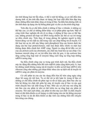 107


âm tính khong loại trừ lẫn nhau, vì thế ở một hệ thống, cả cơ chế điều hòa
dương tính và âm tính đều được sử dụng; hai loại chất điều hòa đáp ứng
được những điều kiện khác nhau có trong tế bào. Sự điều hòa dương tính và
âm tính được áp dụng cho hệ thống phân giải và cho cả chu trình tổng hợp.
      Trên đây là cơ chế điều chỉnh ở những tế bào vi khuẩn: ở những cơ
thể bậc cao, cơ chế có những điểm khác và có phần phức tạp hơn. Một số
công trình thực nghiệm đã chỉ rõ ra rằng, ở những tế bào của cơ thể bậc
cao, những protein kết hợp với DNA trong nhiễm sắc thể có vai trò trong
sự điều chỉnh này. Trên thực tế trong phòng thí nghiệm người ta thấy
histon đóng vai trò chất ức chế trong việc sao chép thông tin di truyền. Có
thể loại trừ sự ức chế này bằng cách phosphoryl hóa các histon dưới tác
dụng của hai loại protein-kinase, một loại được điều chỉnh và một loại
không được điều chỉnh bởi AMP vòng. Người ta cũng đã kể đến vai trò
của các protein acid của chromatin, các chất này hoạt hóa sự sao chép. Các
hormon steroid cũng có vai trò điều hòa trên hệ gen, ví dụ cortison làm
tăng cường tổng hợp một số enzyme bằng cách tăng sự tổng hợp những
mRNA tương ứng.
      Sự điều chỉnh cũng xảy ra trong quá trình dịch mã. Sự điều chỉnh
này tác động đến những biến đổi trên mRNA (như cộng thêm poly A, loại
bỏ những mảnh không mang mã di truyền) và đến sự kết hợp mRNA trên
ribosom cũng như những giai đoạn khác nhau của sự dịch mã di truyền từ
mRNA sang các phân tử enzyme.
      Cớ chế phân tử của các tác dụng điều hòa kể trên càng ngày càng
được bổ sung chi tiết hơn. Ta có thể rút ra kết luận là: trong tế bào có
những cơ chế điều chỉnh rất phức tạp và rất có hiệu quả, đảm bảo cho sự
liên hệ thông tin chặt chẽ giữa bộ máy di truyền của tế bào và các quá
trình chuyển hóa vật chất trong tế bào. Nhờ các cơ chế này mà nồng độ
nội bào của các phân tử nhỏ có thể kiểm tra sự tổng hợp các phân tử
enzyme. Nói một cách khác, các phân tử nhỏ này (cơ chất và chất chuyển
hóa) có thể điều khiển cả số lượng và chất lượng của các hệ thống enzyme
trong tế bào và do đó điều khiển cả đặc tính của những biến đổi chuyển
hóa riêng của chúng.
 