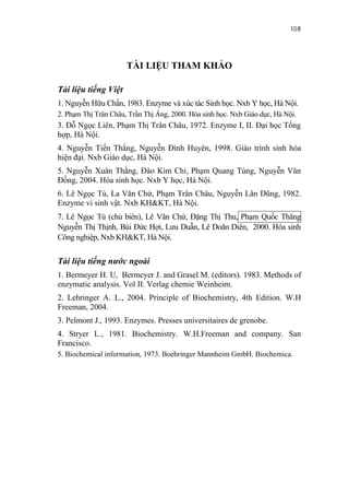 108


                      TÀI LIỆU THAM KHẢO

Tài liệu tiếng Việt
1. Nguyễn Hữu Chấn, 1983. Enzyme và xúc tác Sinh học. Nxb Y học, Hà Nội.
2. Phạm Thị Trân Châu, Trần Thị Áng, 2000. Hóa sinh học. Nxb Giáo dục, Hà Nội.
3. Đỗ Ngọc Liên, Phạm Thị Trân Châu, 1972. Enzyme I, II. Đại học Tổng
hợp, Hà Nội.
4. Nguyễn Tiến Thắng, Nguyễn Đình Huyên, 1998. Giáo trình sinh hóa
hiện đại. Nxb Giáo dục, Hà Nội.
5. Nguyễn Xuân Thắng, Đào Kim Chi, Phạm Quang Tùng, Nguyễn Văn
Đồng, 2004. Hóa sinh học. Nxb Y học, Hà Nội.
6. Lê Ngọc Tú, La Văn Chứ, Phạm Trân Châu, Nguyễn Lân Dũng, 1982.
Enzyme vi sinh vật. Nxb KH&KT, Hà Nội.
7. Lê Ngọc Tú (chủ biên), Lê Văn Chứ, Đặng Thị Thu, Phạm Quốc Thăng
Nguyễn Thị Thịnh, Bùi Đức Hợi, Lưu Duẫn, Lê Doãn Diên, 2000. Hóa sinh
Công nghiệp, Nxb KH&KT, Hà Nội.

Tài liệu tiếng nước ngoài
1. Bermeyer H. U, Bermeyer J. and Grasel M. (editors). 1983. Methods of
enzymatic analysis. Vol II. Verlag chemie Weinheim.
2. Lehringer A. L., 2004. Principle of Biochemistry, 4th Edition. W.H
Freeman, 2004.
3. Pelmont J., 1993. Enzymes. Presses universitaires de grenobe.
4. Stryer L., 1981. Biochemistry. W.H.Freeman and company. San
Francisco.
5. Biochemical information, 1973. Boehringer Mannheim GmbH. Biochemica.
 