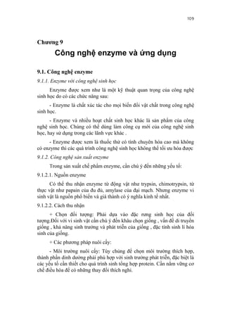 109


Chương 9
        Công nghệ enzyme và ứng dụng

9.1. Công nghệ enzyme
9.1.1. Enzyme với công nghệ sinh học
      Enzyme được xem như là một kỹ thuật quan trọng của công nghệ
sinh học do có các chức năng sau:
      - Enzyme là chất xúc tác cho mọi biến đổi vật chất trong công nghệ
sinh học.
      - Enzyme và nhiều hoạt chất sinh học khác là sản phẩm của công
nghệ sinh học. Chúng có thể dùng làm công cụ mới của công nghệ sinh
học, hay sử dụng trong các lãnh vực khác .
     - Enzyme được xem là thuốc thử có tính chuyên hóa cao mà không
có enzyme thì các quá trình công nghệ sinh học không thể tối ưu hóa được
9.1.2. Công nghệ sản xuất enzyme
     Trong sản xuất chế phẩm enzyme, cần chú ý đến những yếu tố:
9.1.2.1. Nguồn enzyme
      Có thể thu nhận enzyme từ động vật như trypsin, chimotrypsin, từ
thực vật như papain của đu đủ, amylase của đại mạch. Nhưng enzyme vi
sinh vật là nguồn phổ biến và giá thành có ý nghĩa kinh tế nhất.
9.1.2.2. Cách thu nhận
      + Chọn đối tượng: Phải dựa vào đặc rưng sinh học của đối
tượng.Đối với vi sinh vật cần chú ý đến khâu chọn giống , vấn đề di truyền
giống , khả nâng sinh trưởng và phát triễn của giống , đặc tính sinh lí hóa
sinh của giống.
     + Các phương pháp nuôi cấy:
      - Môi trường nuôi cấy: Tùy chủng để chọn môi trường thích hợp,
thành phần dinh dưởng phải phù hợp với sinh trưởng phát triễn, đặc biệt là
các yếu tố cần thiết cho quá trình sinh tổng hợp protein. Cần nắm vững cơ
chế điều hòa để có những thay đổi thích nghi.
 