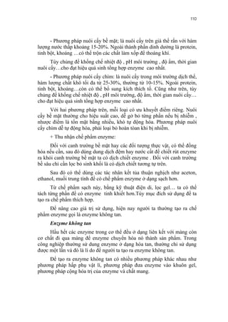 110


      - Phương pháp nuôi cấy bề mặt; là nuôi cấy trên giá thể rắn với hàm
lượng nước thấp khoảng 15-20%. Ngoài thành phần dinh dưởng là protein,
tinh bột, khoáng …có thể trộn các chất làm xốp để thoáng khí.
      Tùy chủng để khống chế nhiệt độ , pH môi trường , độ ẩm, thời gian
nuôi cấy…cho đạt hiệu quả sinh tổng hợp enzyme cao nhất.
      - Phương pháp nuôi cấy chìm: là nuôi cấy trong môi trường dịch thể,
hàm lượng chất khô tối đa từ 25-30%, thường từ 10-15%. Ngoài protein,
tinh bột, khoáng…còn có thể bổ sung kích thích tố. Cũng như trên, tùy
chủng để khống chế nhiệt độ , pH môi trường, độ ẩm, thời gian nuôi cấy…
cho đạt hiệu quả sinh tổng hợp enzyme cao nhất.
      Với hai phương pháp trên, mỗi loại có ưu khuyết điểm riêng. Nuôi
cấy bề mặt thường cho hiệu suất cao, dễ gở bỏ từng phần nếu bị nhiễm ,
nhược điểm là tốn mặt bằng nhiều, khó tự động hóa. Phương pháp nuôi
cấy chìm dễ tự động hóa, phải loại bỏ hoàn tòan khi bị nhiễm.
     + Thu nhận chế phẩm enzyme:
      Đối với canh trường bề mặt hay các đối tượng thực vật, có thể đồng
hóa nếu cần, sau đó dùng dung dịch đệm hay nước cất để chiết rút enzyme
ra khỏi canh trường bề mặt ta có dịch chiết enzyme . Đối với canh trường
bề sâu chỉ cần lọc bỏ sinh khối là có dịch chiết tương tự trên.
     Sau đó có thể dùng các tác nhân kết tủa thuận nghịch như aceton,
ethanol, muối trung tính để có chế phẩm enzyme ở dạng sạch hơn.
      Từ chế phẩm sạch này, bằng kỹ thuật điện di, lọc gel… ta có thể
tách từng phần để có enzyme tinh khiết hơn.Tùy mục đích sử dụng để ta
tạo ra chế phẩm thích hợp.
     Để nâng cao giá trị sử dụng, hiện nay người ta thường tạo ra chế
phẩm enzyme gọi là enzyme không tan.
     Enzyme không tan
     Hầu hết các enzyme trong cơ thể đều ở dạng liên kết với màng còn
cơ chất đi qua màng để enzyme chuyển hóa nó thành sản phẩm. Trong
công nghiệp thường sử dung enzyme ở dạng hòa tan, thường chỉ sử dụng
được một lần và đó là lí do để người ta tạo ra enzyme không tan.
     Để tạo ra enzyme không tan có nhiều phương pháp khác nhau như
phương pháp hấp phụ vật lí, phương pháp đưa enzyme vào khuôn gel,
phương pháp cộng hóa trị của enzyme và chất mang.
 
