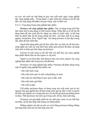 113


trẻ con, sản xuất các mặt hàng từ quả, sản xuất nước ngọt, công nghiệp
dệt, công nghiệp giấy…Trong phạm vi giáo trình này chúng ta chỉ đề cập
đến việc ứng dụng chế phẩm enzyme trong một số lãnh vực.
9.2.3.1. Ứng dụng trong công nghiệp thực phẩm
      Protease với công nghiệp thực phẩm: Việc sử dụng trong chế biến
làm mềm thịt là ứng dụng có tính truyền thống. Nhân dân ta từ rất lâu đã
dùng thơm để nấu canh thịt bò; dùng rau sống là chuối chát, vả kết hợp
thức ăn nhiều thịt; đu đủ trong chống táo bón…mà thực chất là sử dụng
papain, bromelain, fixin. Người Nga còn dùng protease từ hạt đậu tương
nẫy mầm để làm mềm thịt.
     Ngoài khả năng phân giải để làm mềm thịt, tạo thức ăn dễ tiêu hóa,
công nghệ sản xuất các loại dịch thủy phân giàu protein đã được áp dụng
một cách có hiệu quả tính năng của protease.
      Enzyme là một công cụ để chế biến các phế liệu của công nghiệp
thực phẩm thành thức ăn cho người và vật nuôi.
     Người ta còn khai thác tính đông tụ như của renin, pepsin vào công
nghiệp thực phẩm như trong sản xuất phomat.
     Pectinase với công nghiệp thực phẩm: Pectinase đã được dùng trong
một số ngành công nghiệp thực phẩm sau:
     - Sản xuất rượu vang.
     - Sản xuất nước quả và nước uống không có rượu.
     - Sản xuất các mặt hàng từ quả: quả cô đặc, mứt.
     - Sản xuất nước giải khát.
     - Sản xuất cà phê.
      Chế phẩm pectinase được sử dụng trong sản xuất nước quả từ các
nguyên liệu quả nghiền hay để làm trong nước quả ép. Bởi vì khi có pectin
thì khối quả nghiền sẽ có trạng thái keo, do đó khi ép dịch quả không thóat
ra được. Nhờ pectinase mà nước quả trong suốt, dễ lọc, hiệu suất tăng.
      Pectinase còn góp phần chiết rút các chất màu, tanin và các chất hòa
tan khác, do đó làm tăng chất lượng của thành phẩm.
      Những nghiên cứu khi ép nho có xử lý bằng pectinase không những
làm tăng hiệu suất mà còn làm tăng màu sắc.
 