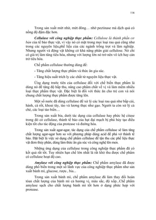 114


     Trong sản xuất mứt nhừ, mứt đông… nhờ pectinase mà dịch quả có
nồng độ đậm đặc hơn.
       Cellulase với công nghiệp thực phẩm: Cellulose là thành phần cơ
bản của tế bào thực vật, vì vậy nó có mặt trong mọi loại rau quả cũng như
trong các nguyên liệu,phế liệu của các ngành trồng trọt và lâm nghiệp.
Nhưng người và động vật không có khả năng phân giải cellulose. Nó chỉ
có giá trị làm tăng tiêu hóa, nhưng với lượng lớn nó trở nên vô ích hay cản
trở tiêu hóa.
      Chế phẩm cellulase thường dùng để:
      - Tăng chất lượng thực phẩm và thức ăn gia súc.
      - Tăng hiệu suất trích ly các chất từ nguyên liệu thực vật.
      Ứng dụng trước tiên của cellulase đối với chế biến thực phẩm là
dùng nó để tăng độ hấp thu, nâng cao phẩm chất về vị và làm mềm nhiều
loại thực phẩm thực vật. Đặc biệt là đối với thức ăn cho trẻ con và nói
chung chất lượng thực phẩm được tăng lên.
      Một số nước đã dùng cellulase để xử lý các loại rau quả như bắp cải,
hành, cà rốt, khoai tây, táo và lương thực như gạo. Người ta còn xử lý cả
chè, các loại tảo biển…
      Trong sản xuất bia, dưới tác dụng của cellulase hay phức hệ citase
trong đó có cellulase, thành tế bào của hạt đại mạch bị phá hủy tạo điều
kiện tốt cho tác động của protease và đường hóa.
      Trong sản xuất agar-agar, tác dụng của chế phẩm cellulase sẽ làm tăng
chất lượng agar-agar hơn so với phương pháp dùng acid để phá vở thành tế
bào. Đặt biệt là việc sử dụng chế phẩm cellulase để tận thu các phế liệu thực
vật đem thủy phân, dùng làm thức ăn gia súc và công nghệ lên men.
      Những ứng dụng của cellulase trong công nghiệp thực phẩm đã có
kết quả rất tốt. Tuy nhiên hạn chế lớn nhất là rất khó thu được chế phẩm
có cellulase hoạt độ cao.
      Amylase với công nghiệp thực phẩm: Chế phẩm amylase đã được
dùng phổ biến trong một số lãnh vực của công nghiệp thực phẩm như sản
xuất bánh mì, glucose, rượu , bia...
      Trong sản xuất bánh mì, chế phẩm amylase đã làm thay đổi hoàn
tòan chất lượng của bánh mì cả hương vị, màu sắc, độ xốp...Chế phẩm
amylase sạch cho chất lượng bánh mì tốt hơn ở dạng phức hợp với
protease.
 