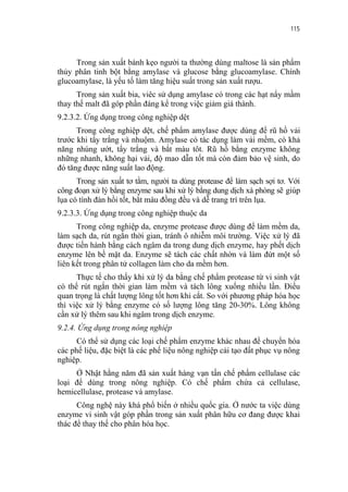 115


     Trong sản xuất bánh kẹo người ta thường dùng maltose là sản phẩm
thủy phân tinh bột bằng amylase và glucose bằng glucoamylase. Chính
glucoamylase, là yếu tố làm tăng hiệu suất trong sản xuất rượu.
      Trong sản xuất bia, viêc sử dụng amylase có trong các hạt nẩy mầm
thay thế malt đã góp phần đáng kể trong việc giảm giá thành.
9.2.3.2. Ứng dụng trong công nghiệp dệt
      Trong công nghiệp dệt, chế phẩm amylase được dùng để rũ hồ vải
trước khi tẩy trắng và nhuộm. Amylase có tác dụng làm vải mềm, có khả
năng nhúng ướt, tẩy trắng và bắt màu tôt. Rũ hồ bằng enzyme không
những nhanh, không hại vải, độ mao dẫn tốt mà còn đảm bảo vệ sinh, do
đó tăng được năng suất lao động.
      Trong sản xuất tơ tằm, người ta dùng protease để làm sạch sợi tơ. Với
công đoạn xử lý bằng enzyme sau khi xử lý bằng dung dịch xà phòng sẽ giúp
lụa có tính đàn hồi tốt, bắt màu đồng đều và dễ trang trí trên lụa.
9.2.3.3. Ứng dụng trong công nghiệp thuộc da
      Trong công nghiệp da, enzyme protease được dùng để làm mềm da,
làm sạch da, rút ngắn thời gian, tránh ô nhiễm môi trường. Việc xử lý đã
được tiến hành bằng cách ngâm da trong dung dịch enzyme, hay phết dịch
enzyme lên bề mặt da. Enzyme sẽ tách các chất nhờn và làm đứt một số
liên kết trong phân tử collagen làm cho da mềm hơn.
      Thực tế cho thấy khi xử lý da bằng chế phẩm protease từ vi sinh vật
có thể rút ngắn thời gian làm mềm và tách lông xuống nhiều lần. Điều
quan trọng là chất lượng lông tốt hơn khi cắt. So với phương pháp hóa học
thì việc xử lý bằng enzyme có số lượng lông tăng 20-30%. Lông không
cần xử lý thêm sau khi ngâm trong dịch enzyme.
9.2.4. Ứng dụng trong nông nghiệp
      Có thể sử dụng các loại chế phẩm enzyme khác nhau để chuyển hóa
các phế liệu, đặc biệt là các phế liệu nông nghiệp cải tạo đất phục vụ nông
nghiệp.
     Ở Nhật hằng năm đã sản xuất hàng vạn tấn chế phẩm cellulase các
loại để dùng trong nông nghiệp. Có chế phẩm chứa cả cellulase,
hemicellulase, protease và amylase.
      Công nghệ này khá phổ biến ở nhiều quốc gia. Ở nước ta việc dùng
enzyme vi sinh vật góp phần trong sản xuất phân hữu cơ đang được khai
thác để thay thế cho phân hóa học.
 