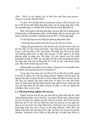 14


1958 - 1961) và các nghiên cứu về điều hòa sinh tổng hợp protein -
enzyme của Jacob, Monod (1961).
      Từ năm 1961 đã phát hiện ra isoenzyme trong cơ thể là enzyme xúc
tác có thể tồn tại dưới nhiều dạng khác nhau, xúc tác trong cùng một cơ thể,
cho một phản ứng, có sai khác một số tính chất như độ di động điện di.
     Năm 1969 người ta đã tổng hợp được enzyme đầu tiên là ribonuclease
(Denkewalter và Hirschmann, Gutte và Merrifield). Đây là enzyme gồm 124
amino acid, bền với nhiệt, có thể đun nóng lên 800C với thời gian ngắn.
     Có thể tổng hợp enzyme bằng hai phương pháp khác nhau:
     - Tổng hợp từng peptid riêng biệt rồi sau đó nối lại với nhau.
      - Dùng chất giá (polymer): cắm lên trên này một gốc amino acid, sau
đó cắm tiếp 123 gốc amino acid khác. Việc tổng hợp này đã thành công
trong 3 tuần bao gồm 11931 giai đoạn, 369 phản ứng. Đã nêu lên được
một phương pháp mới về tổng hợp enzyme. Ở đây người ta đã dùng
phương pháp tự động hóa, khi được 124 gốc amino acid thì chuỗi
polypepid tự tách ra. Điều này cho thấy mỗi khi chuỗi polypeptid đã được
lựa chọn theo một trật tự đúng đắn thì có thể tự uốn cong trong không
gian. Đấy chính là khả năng tự tổ chức
      Những thành tựu nghiên cứu cơ bản về enzyme là cơ sở để phát triển
các nghiên cứu ứng dụng enzyme trong thực tế.
      Trong mấy chục năm cuối của thế kỷ XX và đầu thé kỷ XXI, người
ta đã chú ý nghiên cứu việc ứng dụng enzyme. Người ta đã tận dụng các
nguyên liệu giàu enzyme để tách enzyme, dùng chế phẩm enzyme này để
chế biến các nguyên liệu khác nhau hoặc sử dụng vào mục đích khác
nhau. Ở nhiều nước đã hình thành ngành công nghệ enzyme, hàng năm đã
sản xuất hàng trăm tấn chế phẩm enzyme để phục vụ cho các ngành sản
xuất khác nhau và cho y học.
1.3. Phương hướng nghiên cứu enzyme
      Ngành enzyme học đã trải qua một thời kỳ phát triển khá dài. Nhờ
những phương pháp vật lý, hóa học, con người đã đạt được những thành
tựu rực rỡ trong việc nghiên cứu bản chất của enzyme. Kể từ khi các nhà
khoa học đổ xô vào việc tìm kiếm bản chất của enzyme; từ suy nghĩ cho
rằng sự xúc tác là do "lực sống" (Berzelius, 1835) qua việc coi enzyme chỉ
hoạt động được khi còn ở trong cơ thể sống (Pasteur, 1856) đến việc
khẳng định một cách dứt khoát bản chất hóa học của enzyme là protein
(Sumner, Northrop (1926, 1930) và đến gần đây với phát hiện RNA có
 